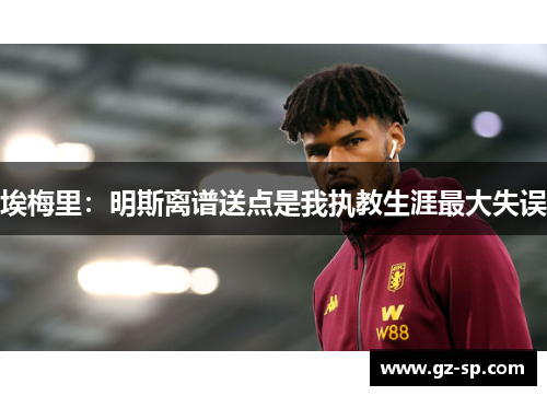 埃梅里：明斯离谱送点是我执教生涯最大失误