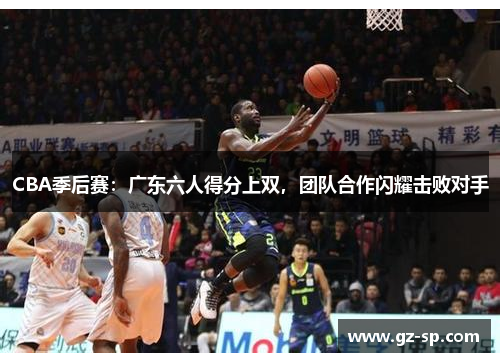 CBA季后赛：广东六人得分上双，团队合作闪耀击败对手